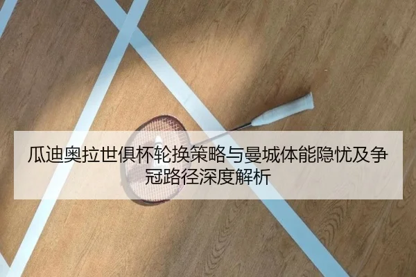 瓜迪奥拉世俱杯轮换策略与曼城体能隐忧及争冠路径深度解析（kaiyun）