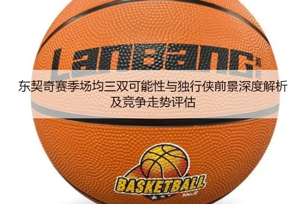 东契奇赛季场均三双可能性与独行侠前景深度解析及竞争走势评估