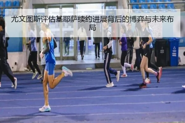 尤文图斯评估基耶萨续约进展背后的博弈与未来布局