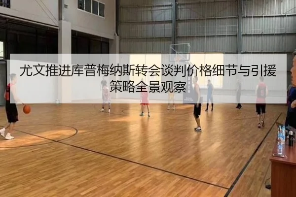 尤文推进库普梅纳斯转会谈判价格细节与引援策略全景观察