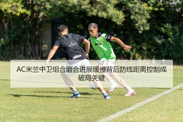 AC米兰中卫组合磨合进展缓慢背后防线距离控制成破局关键