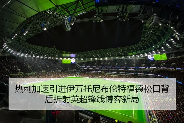 热刺加速引进伊万托尼布伦特福德松口背后折射英超锋线博弈新局
