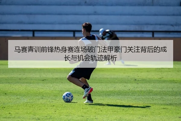 马赛青训前锋热身赛连场破门法甲豪门关注背后的成长与机会轨迹解析